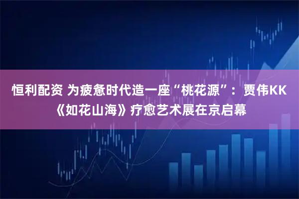 恒利配资 为疲惫时代造一座“桃花源”：贾伟KK《如花山海》疗愈艺术展在京启幕