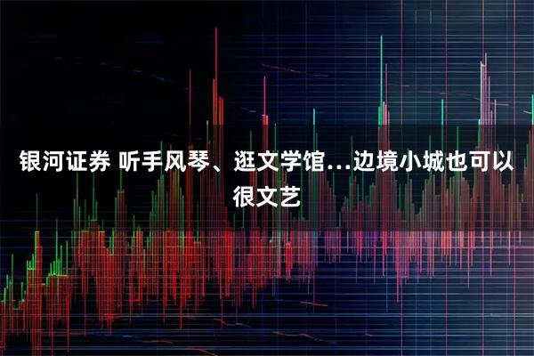 银河证券 听手风琴、逛文学馆…边境小城也可以很文艺