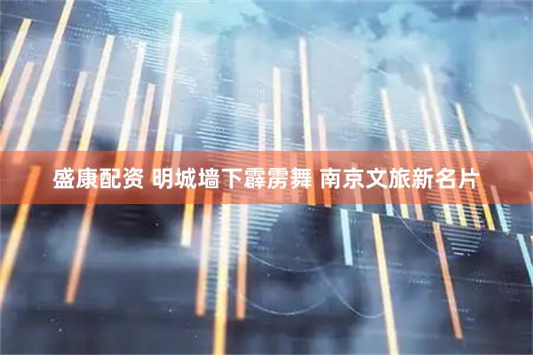 盛康配资 明城墙下霹雳舞 南京文旅新名片