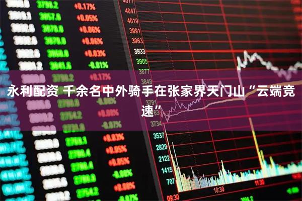 永利配资 千余名中外骑手在张家界天门山“云端竞速”