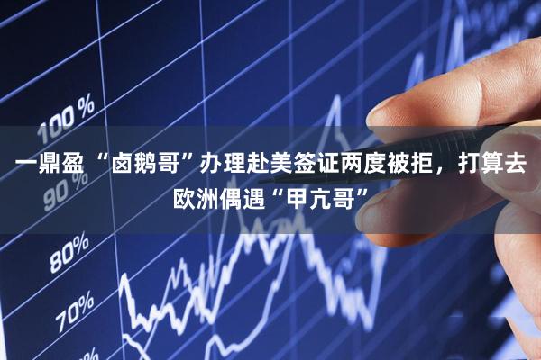 一鼎盈 “卤鹅哥”办理赴美签证两度被拒，打算去欧洲偶遇“甲亢哥”