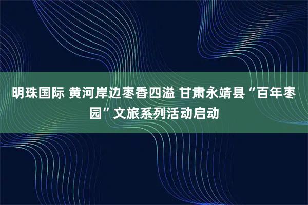 明珠国际 黄河岸边枣香四溢 甘肃永靖县“百年枣园”文旅系列活动启动