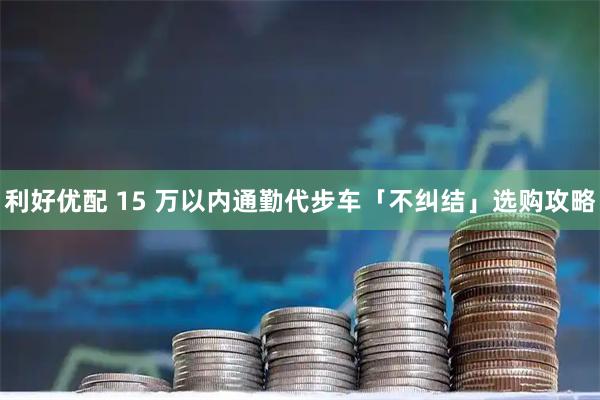 利好优配 15 万以内通勤代步车「不纠结」选购攻略