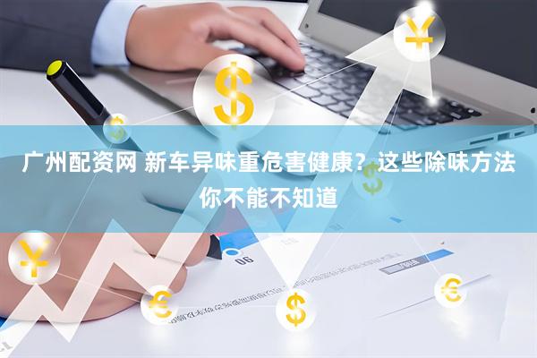 广州配资网 新车异味重危害健康？这些除味方法你不能不知道