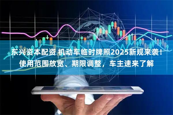 东兴资本配资 机动车临时牌照2025新规来袭！使用范围放宽、期限调整，车主速来了解