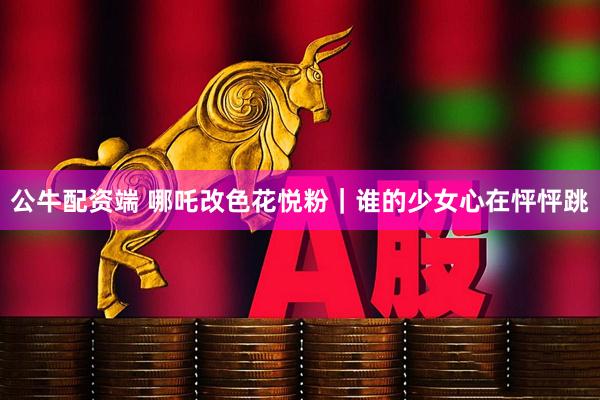 公牛配资端 哪吒改色花悦粉｜谁的少女心在怦怦跳