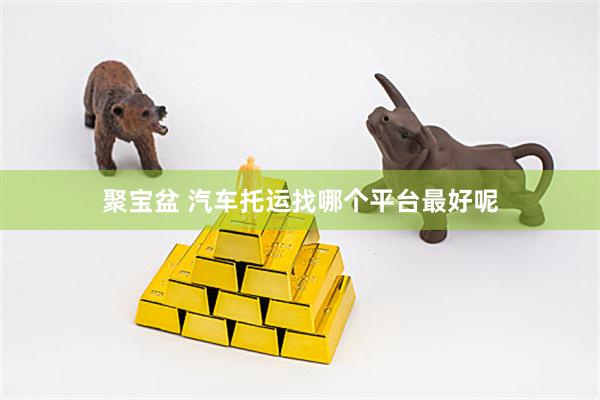 聚宝盆 汽车托运找哪个平台最好呢