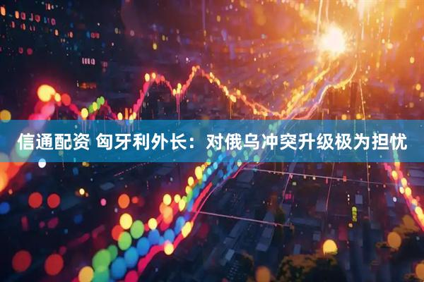 信通配资 匈牙利外长：对俄乌冲突升级极为担忧