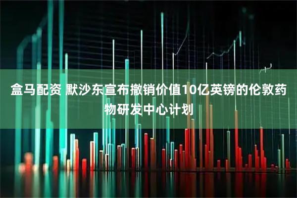 盒马配资 默沙东宣布撤销价值10亿英镑的伦敦药物研发中心计划