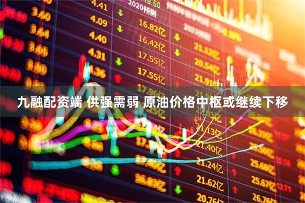 九融配资端 供强需弱 原油价格中枢或继续下移