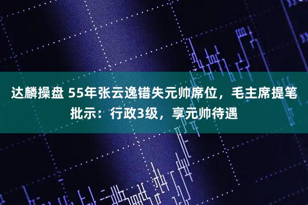 达麟操盘 55年张云逸错失元帅席位，毛主席提笔批示：行政3级，享元帅待遇