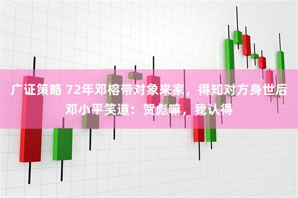 广证策略 72年邓榕带对象来家，得知对方身世后邓小平笑道：贺彪嘛，我认得