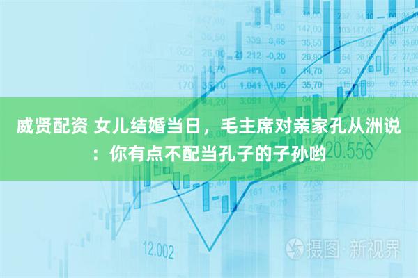 威贤配资 女儿结婚当日，毛主席对亲家孔从洲说：你有点不配当孔子的子孙哟