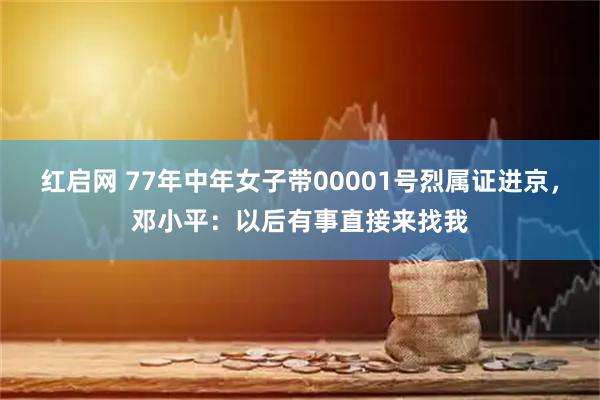 红启网 77年中年女子带00001号烈属证进京，邓小平：以后有事直接来找我