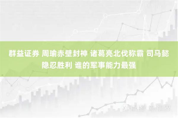 群益证券 周瑜赤壁封神 诸葛亮北伐称霸 司马懿隐忍胜利 谁的军事能力最强
