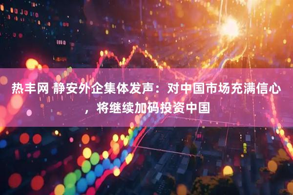 热丰网 静安外企集体发声：对中国市场充满信心，将继续加码投资中国