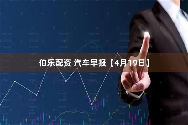 伯乐配资 汽车早报【4月19日】