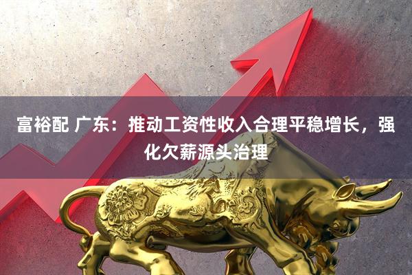 富裕配 广东：推动工资性收入合理平稳增长，强化欠薪源头治理