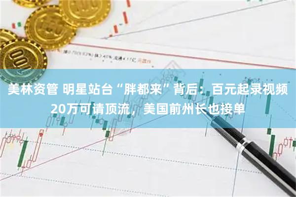 美林资管 明星站台“胖都来”背后：百元起录视频20万可请顶流，美国前州长也接单