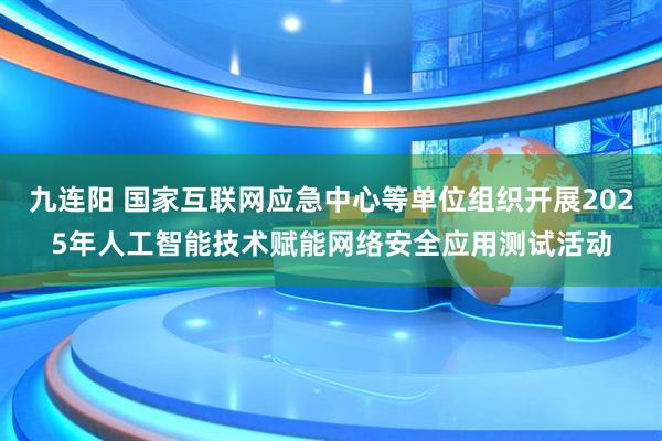 九连阳 国家互联网应急中心等单位组织开展2025年人工智能技术赋能网络安全应用测试活动
