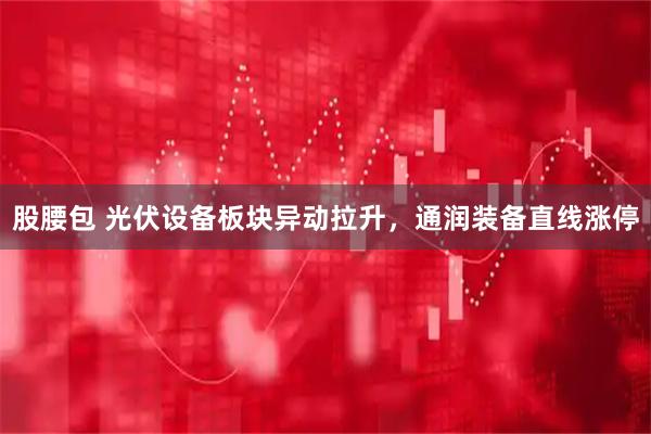 股腰包 光伏设备板块异动拉升，通润装备直线涨停