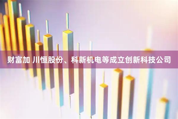 财富加 川恒股份、科新机电等成立创新科技公司