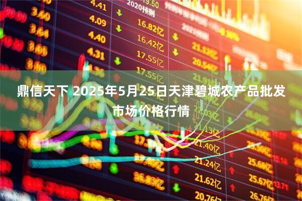 鼎信天下 2025年5月25日天津碧城农产品批发市场价格行情