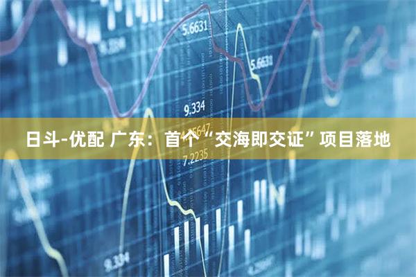 日斗-优配 广东:首个“交海即交证”项目落地