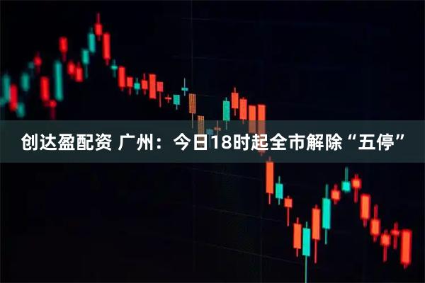 创达盈配资 广州：今日18时起全市解除“五停”