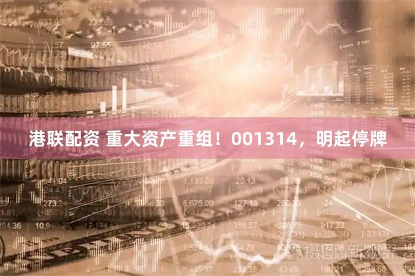 港联配资 重大资产重组！001314，明起停牌