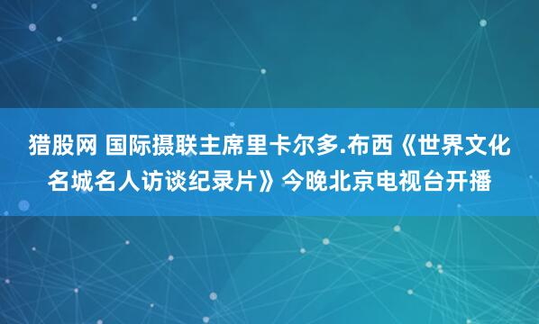 猎股网 国际摄联主席里卡尔多.布西《世界文化名城名人访谈纪录片》今晚北京电视台开播