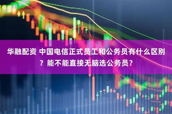 华融配资 中国电信正式员工和公务员有什么区别？能不能直接无脑选公务员？