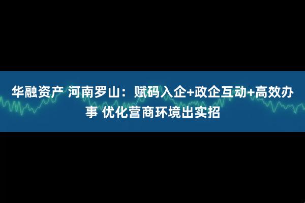 华融资产 河南罗山：赋码入企+政企互动+高效办事 优化营商环境出实招