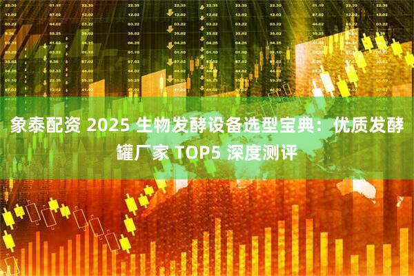 象泰配资 2025 生物发酵设备选型宝典：优质发酵罐厂家 TOP5 深度测评