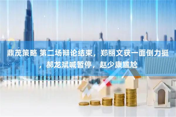 鼎茂策略 第二场辩论结束，郑丽文获一面倒力挺，郝龙斌喊暂停，赵少康尴尬