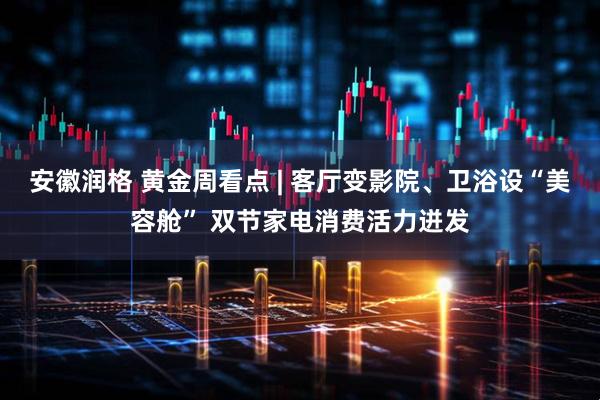 安徽润格 黄金周看点 | 客厅变影院、卫浴设“美容舱” 双节家电消费活力迸发