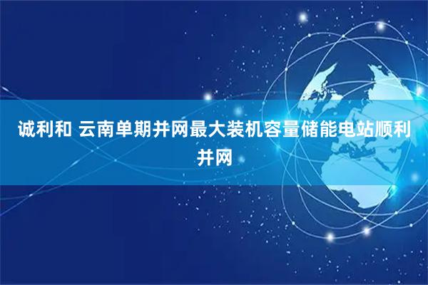 诚利和 云南单期并网最大装机容量储能电站顺利并网