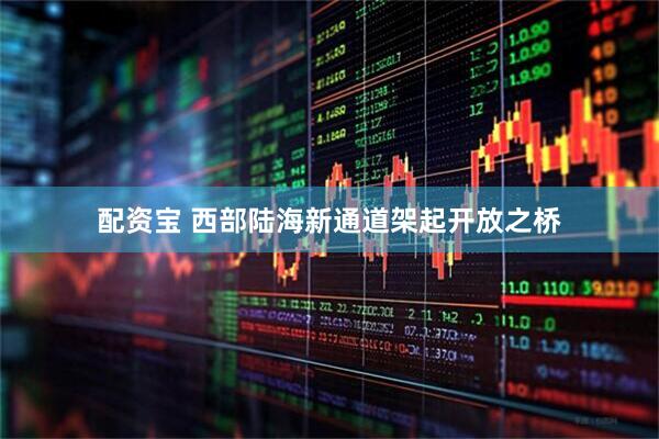 配资宝 西部陆海新通道架起开放之桥