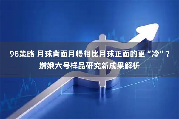98策略 月球背面月幔相比月球正面的更“冷”？嫦娥六号样品研究新成果解析