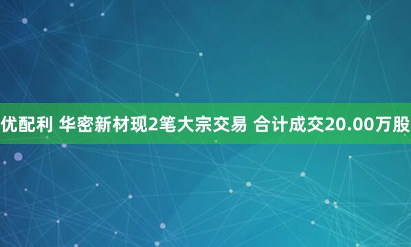 优配利 华密新材现2笔大宗交易 合计成交20.00万股