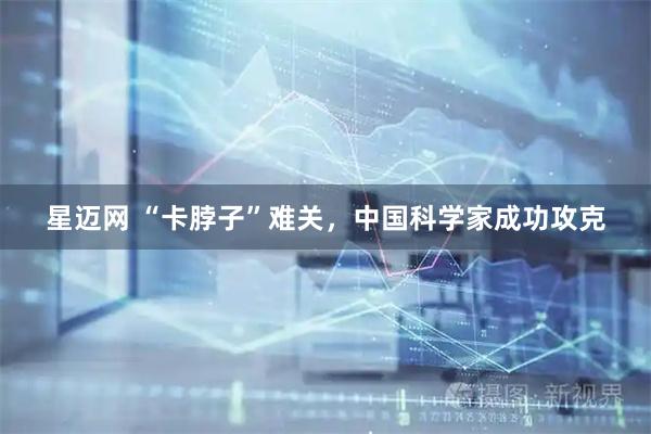 星迈网 “卡脖子”难关,中国科学家成功攻克