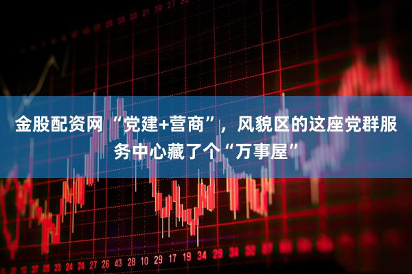金股配资网 “党建+营商”,风貌区的这座党群服务中心藏了个“万事屋”