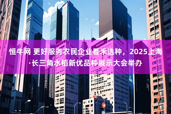 恒牛网 更好服务农民企业看禾选种,2025上海·长三角水稻新优品种展示大会举办