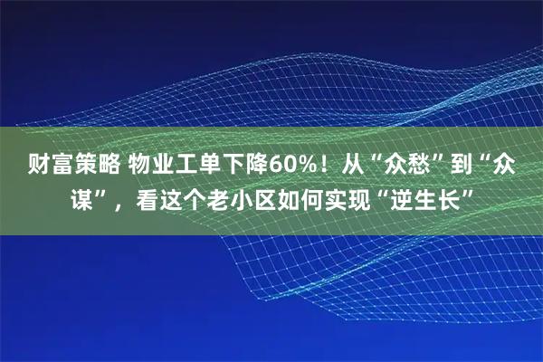 财富策略 物业工单下降60%!从“众愁”到“众谋”,看这个老小区如何实现“逆生长”