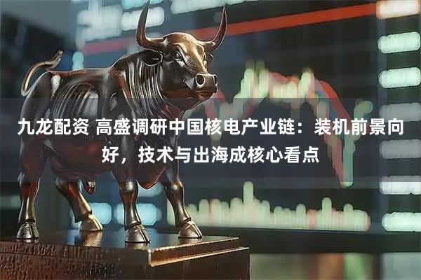 九龙配资 高盛调研中国核电产业链：装机前景向好，技术与出海成核心看点