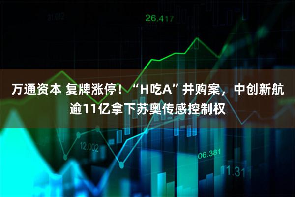 万通资本 复牌涨停！“H吃A”并购案，中创新航逾11亿拿下苏奥传感控制权