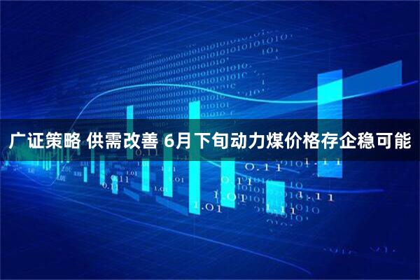 广证策略 供需改善 6月下旬动力煤价格存企稳可能