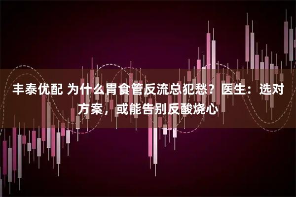 丰泰优配 为什么胃食管反流总犯愁?医生:选对方案,或能告别反酸烧心