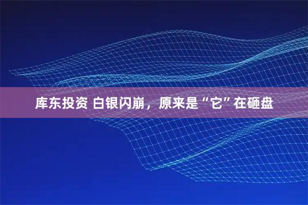 库东投资 白银闪崩，原来是“它”在砸盘