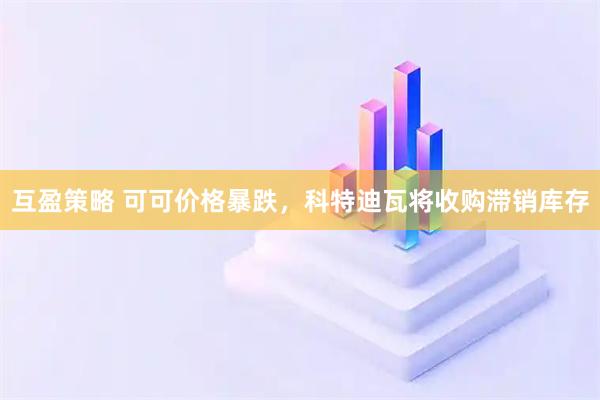 互盈策略 可可价格暴跌，科特迪瓦将收购滞销库存